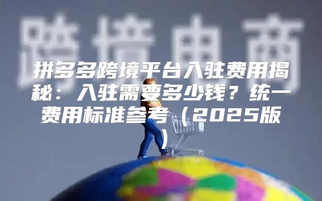 拼多多跨境平台入驻费用揭秘：入驻需要多少钱？统一费用标准参考2025版