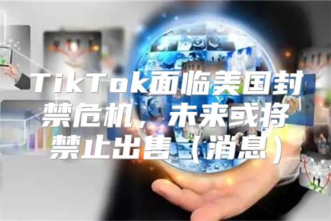TikTok面临美国封禁危机，未来或将禁止出售消息