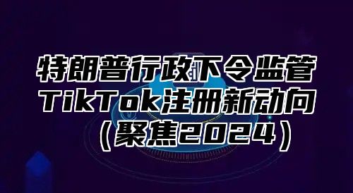 特朗普行政下令监管TikTok注册新动向聚焦2025