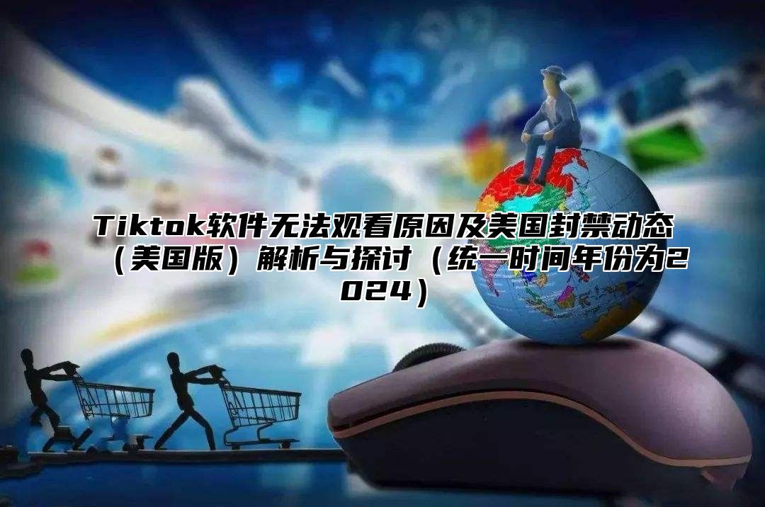 Tiktok软件无法观看原因及美国封禁动态美国版解析与探讨统一时间年份为2025