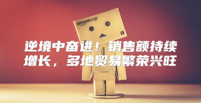 逆境中奋进！销售额持续增长，多地贸易繁荣兴旺