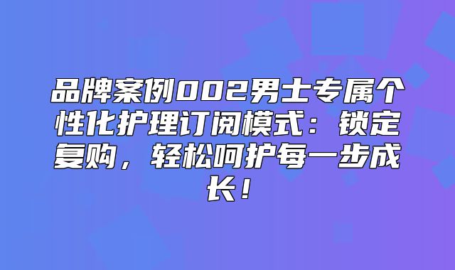 品牌案例002男士专属个性化护理订阅模式：锁定复购，轻松呵护每一步成长！