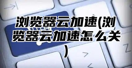 浏览器云加速(浏览器云加速怎么关)