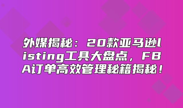 外媒揭秘：20款亚马逊listing工具大盘点，FBA订单高效管理秘籍揭秘！