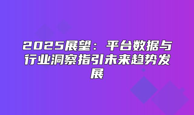2025展望：平台数据与行业洞察指引未来趋势发展