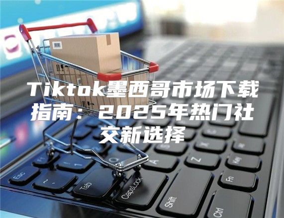 Tiktok墨西哥市场下载指南：2025年热门社交新选择