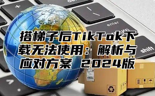 搭梯子后TikTok下载无法使用：解析与应对方案 2025版