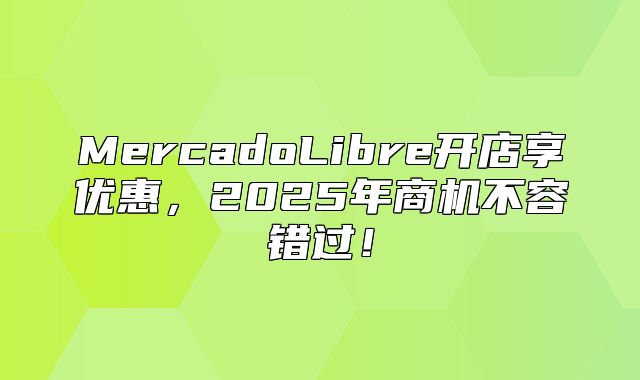 MercadoLibre开店享优惠，2025年商机不容错过！