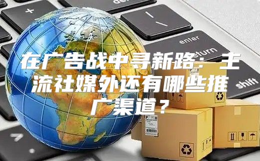 在广告战中寻新路：主流社媒外还有哪些推广渠道？