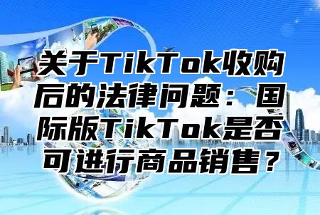 关于TikTok收购后的法律问题：国际版TikTok是否可进行商品销售？