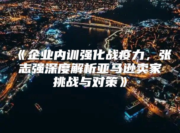 企业内训强化战疫力，张志强深度解析亚马逊卖家挑战与对策
