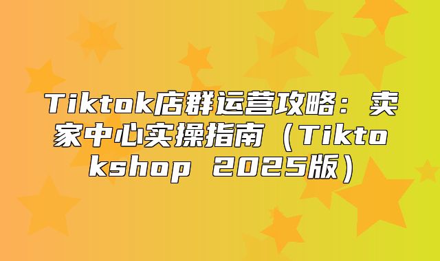 Tiktok店群运营攻略：卖家中心实操指南Tiktokshop 2025版