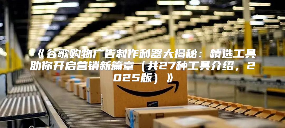 谷歌购物广告制作利器大揭秘：精选工具助你开启营销新篇章共27种工具介绍，2025版