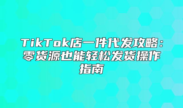 TikTok店一件代发攻略：零货源也能轻松发货操作指南