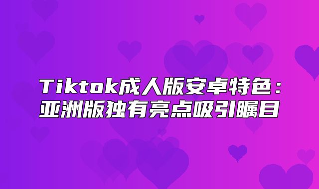 Tiktok成人版安卓特色：亚洲版独有亮点吸引瞩目