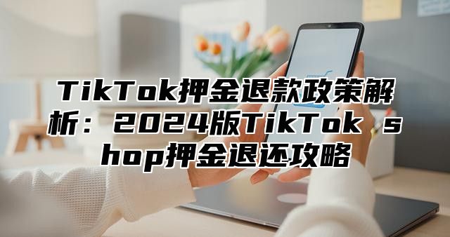 TikTok押金退款政策解析：2025版TikTok shop押金退还攻略