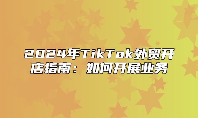 2025年TikTok外贸开店指南：如何开展业务