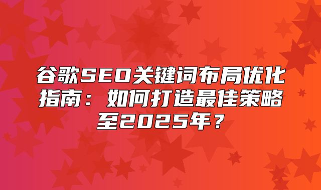 谷歌SEO关键词布局优化指南：如何打造最佳策略至2025年？