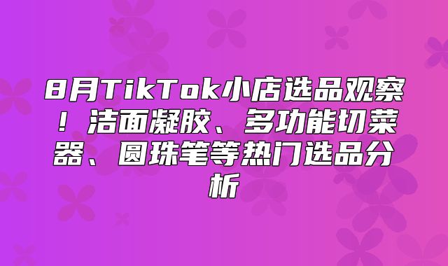 8月TikTok小店选品观察！洁面凝胶、多功能切菜器、圆珠笔等热门选品分析