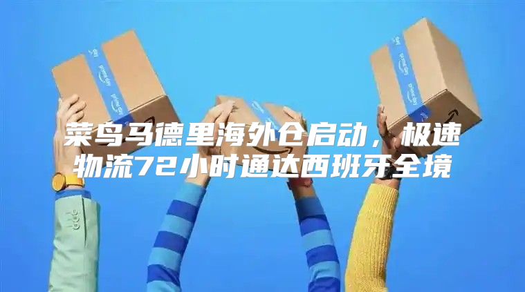 菜鸟马德里海外仓启动，极速物流72小时通达西班牙全境