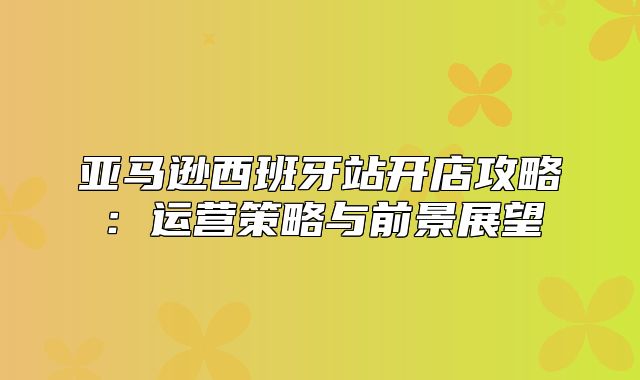 亚马逊西班牙站开店攻略：运营策略与前景展望