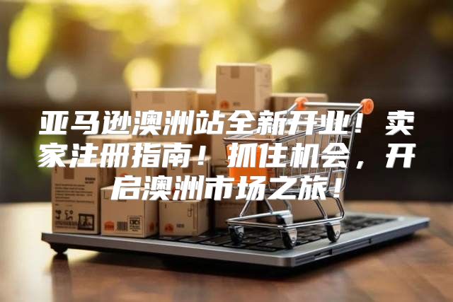 亚马逊澳洲站全新开业！卖家注册指南！抓住机会，开启澳洲市场之旅！