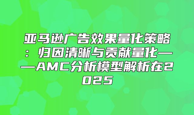 亚马逊广告效果量化策略：归因清晰与贡献量化——AMC分析模型解析在2025