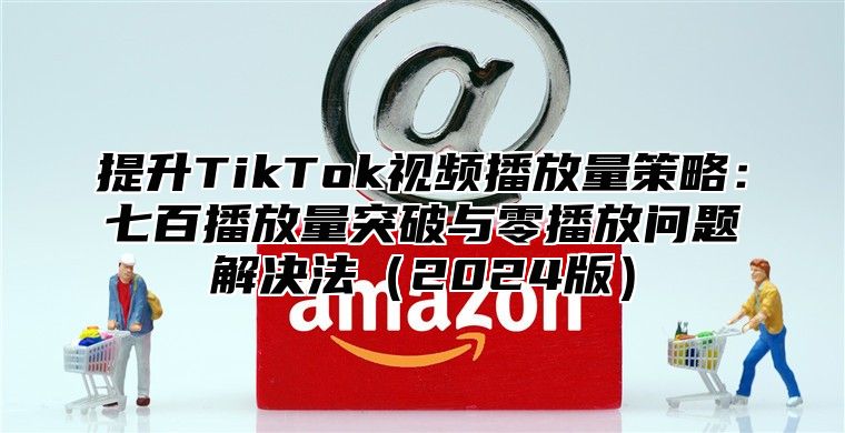 提升TikTok视频播放量策略：七百播放量突破与零播放问题解决法2025版