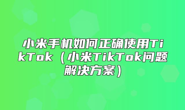 小米手机如何正确使用TikTok小米TikTok问题解决方案
