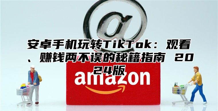 安卓手机玩转TikTok：观看、赚钱两不误的秘籍指南 2025版