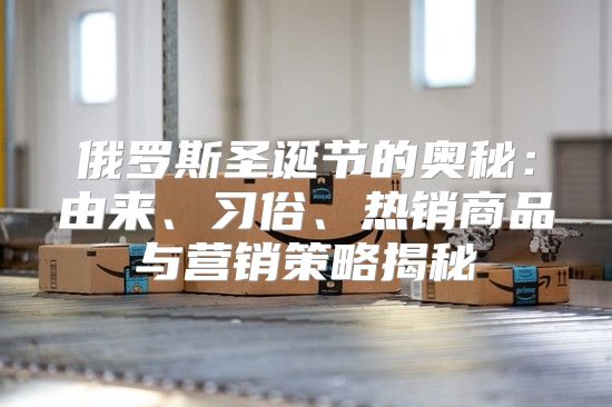 俄罗斯圣诞节的奥秘：由来、习俗、热销商品与营销策略揭秘