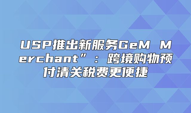 USP推出新服务GeM Merchant”：跨境购物预付清关税费更便捷