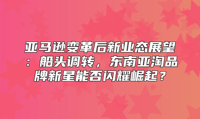 亚马逊变革后新业态展望：船头调转，东南亚淘品牌新星能否闪耀崛起？
