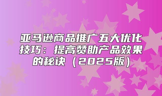 亚马逊商品推广五大优化技巧：提高赞助产品效果的秘诀2025版