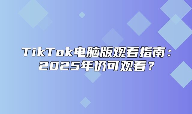 TikTok电脑版观看指南：2025年仍可观看？