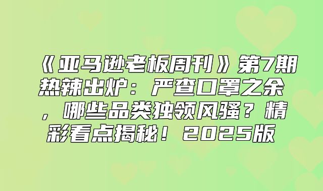 亚马逊老板周刊第7期热辣出炉：严查口罩之余，哪些品类独领风骚？精彩看点揭秘！2025版