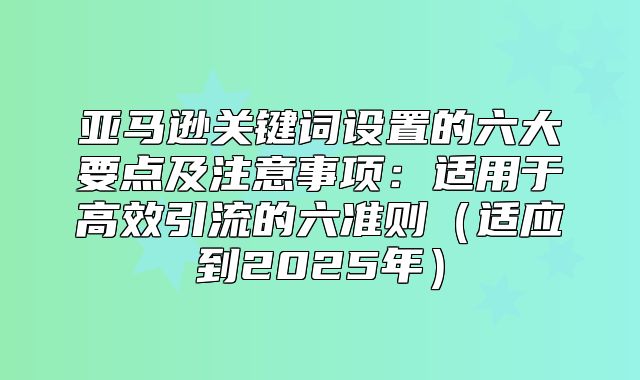 亚马逊关键词设置的六大要点及注意事项：适用于高效引流的六准则适应到2025年