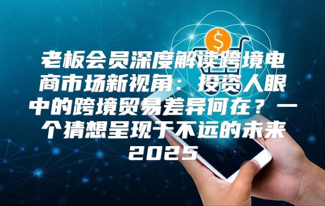 老板会员深度解读跨境电商市场新视角：投资人眼中的跨境贸易差异何在？一个猜想呈现于不远的未来2025
