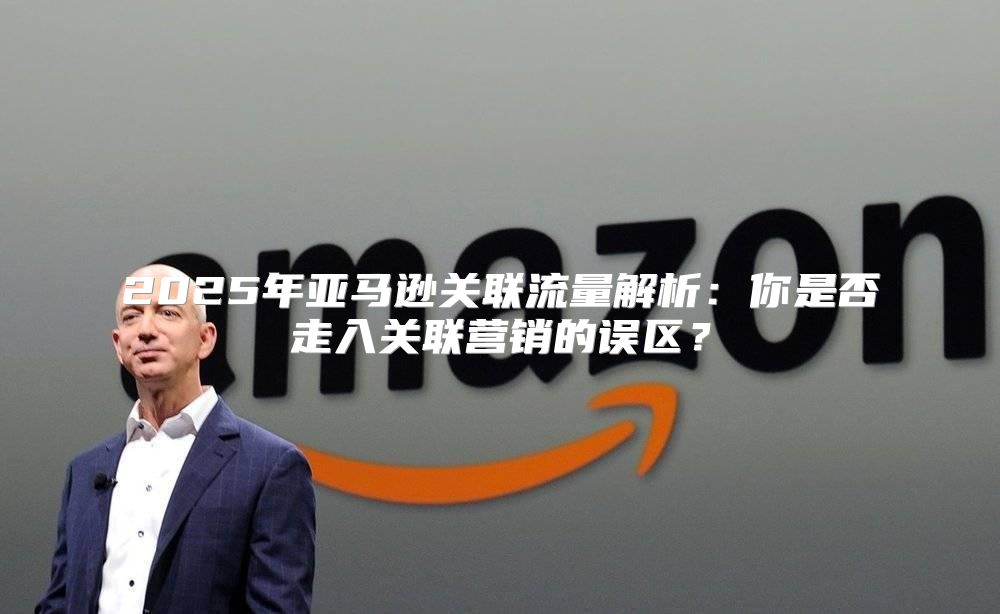 2025年亚马逊关联流量解析：你是否走入关联营销的误区？