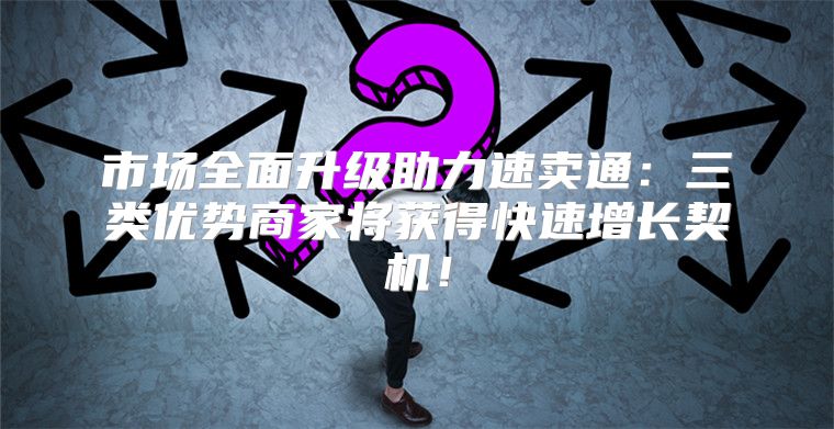 市场全面升级助力速卖通：三类优势商家将获得快速增长契机！
