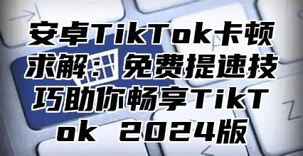 安卓TikTok卡顿求解：免费提速技巧助你畅享TikTok 2025版
