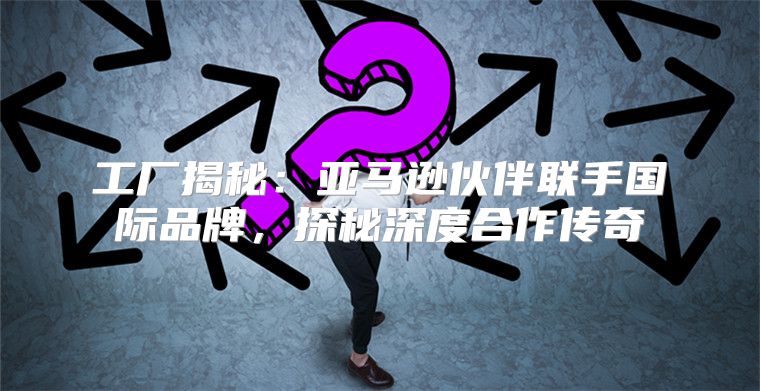 工厂揭秘：亚马逊伙伴联手国际品牌，探秘深度合作传奇