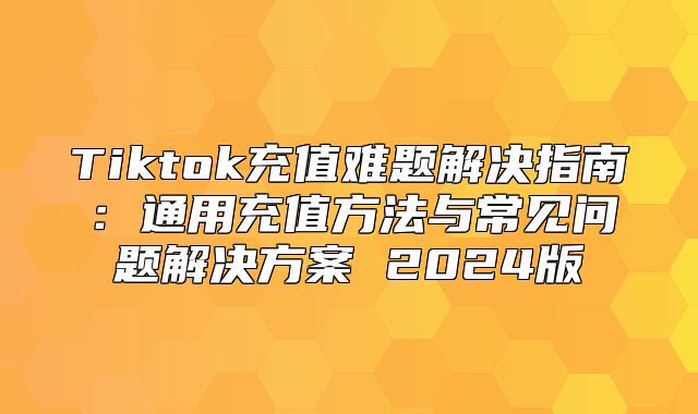 Tiktok充值难题解决指南：通用充值方法与常见问题解决方案 2025版