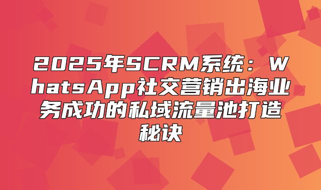 2025年SCRM系统：WhatsApp社交营销出海业务成功的私域流量池打造秘诀