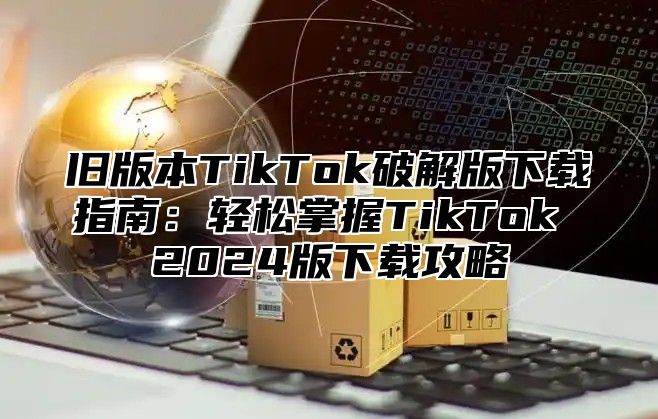 旧版本TikTok破解版下载指南：轻松掌握TikTok 2025版下载攻略