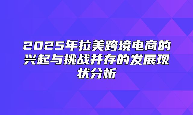 2025年拉美跨境电商的兴起与挑战并存的发展现状分析