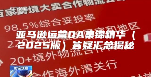 亚马逊运营QA集锦精华2025版答疑汇总揭秘