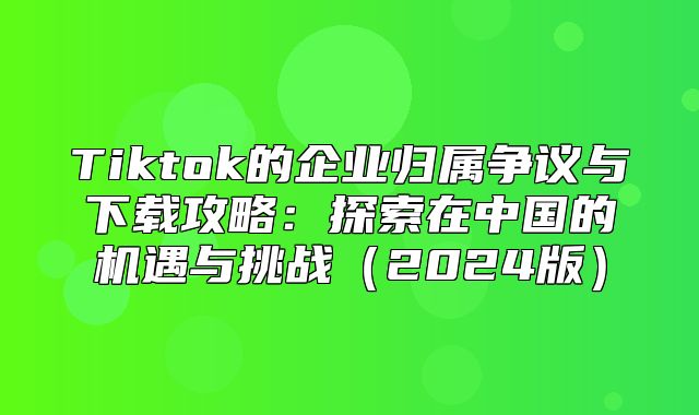 Tiktok的企业归属争议与下载攻略：探索在中国的机遇与挑战2025版