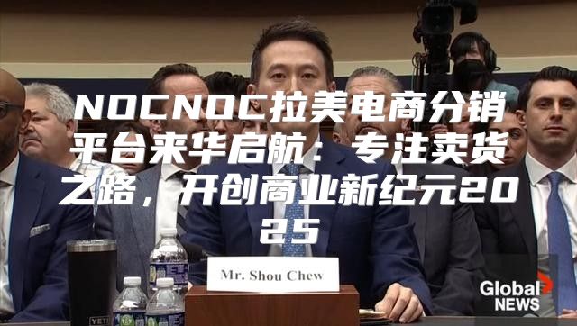 NOCNOC拉美电商分销平台来华启航：专注卖货之路，开创商业新纪元2025