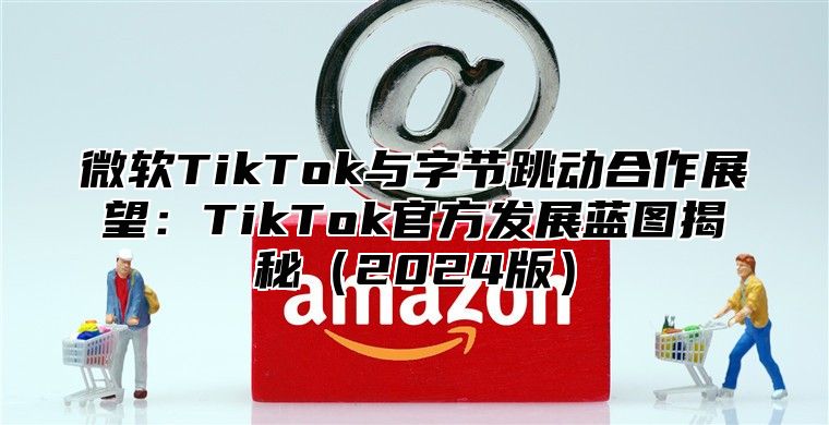 微软TikTok与字节跳动合作展望：TikTok官方发展蓝图揭秘2025版